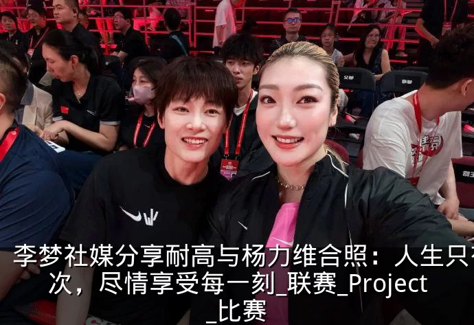 李梦社媒分享耐高与杨力维合照：人生只有一次，尽情享受每一刻_联赛_Project_比赛